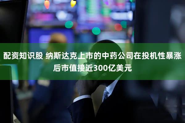 配资知识股 纳斯达克上市的中药公司在投机性暴涨后市值接近300亿美元