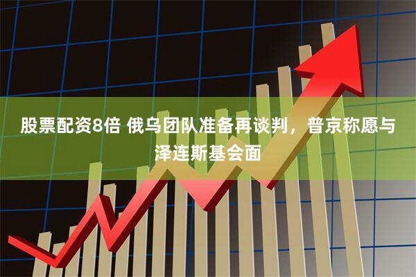 股票配资8倍 俄乌团队准备再谈判，普京称愿与泽连斯基会面
