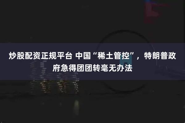 炒股配资正规平台 中国“稀土管控”，特朗普政府急得团团转毫无办法