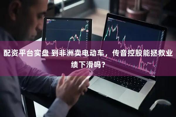 配资平台实盘 到非洲卖电动车，传音控股能拯救业绩下滑吗？