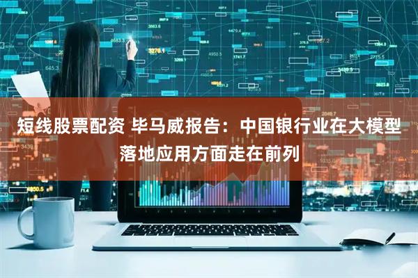 短线股票配资 毕马威报告：中国银行业在大模型落地应用方面走在前列