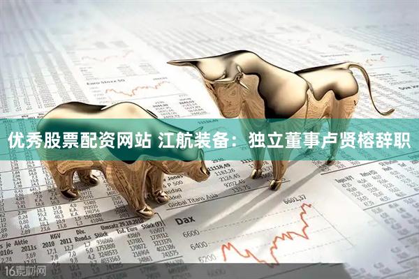 优秀股票配资网站 江航装备：独立董事卢贤榕辞职