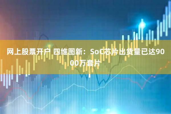 网上股票开户 四维图新：SoC芯片出货量已达9000万套片