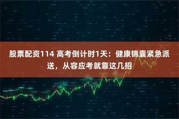 股票配资114 高考倒计时1天：健康锦囊紧急派送，从容应考就靠这几招