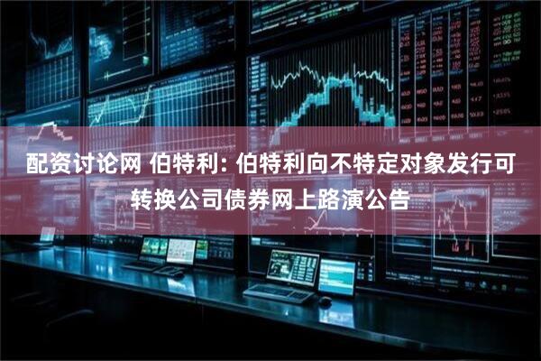 配资讨论网 伯特利: 伯特利向不特定对象发行可转换公司债券网上路演公告