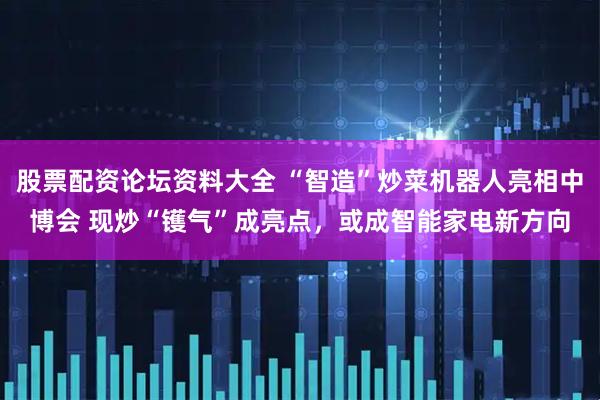 股票配资论坛资料大全 “智造”炒菜机器人亮相中博会 现炒“镬气”成亮点，或成智能家电新方向