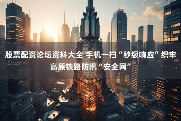 股票配资论坛资料大全 手机一扫“秒级响应”织牢高原铁路防汛“安全网”