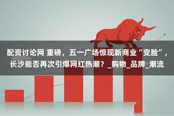 配资讨论网 重磅，五一广场惊现新商业“变脸”，长沙能否再次引爆网红热潮？_购物_品牌_潮流