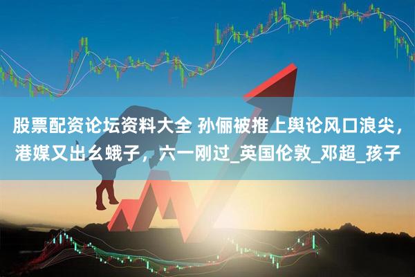 股票配资论坛资料大全 孙俪被推上舆论风口浪尖，港媒又出幺蛾子，六一刚过_英国伦敦_邓超_孩子