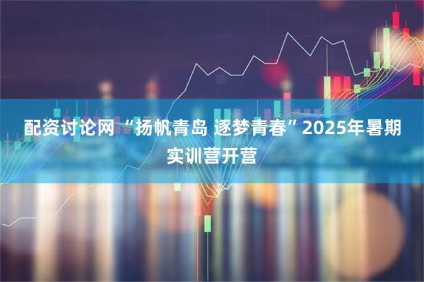 配资讨论网 “扬帆青岛 逐梦青春”2025年暑期实训营开营
