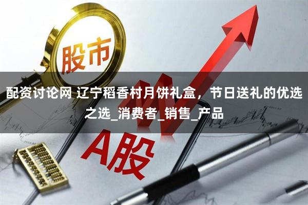 配资讨论网 辽宁稻香村月饼礼盒，节日送礼的优选之选_消费者_销售_产品
