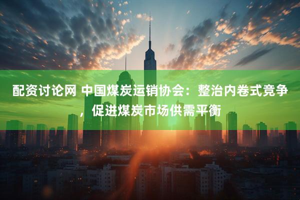 配资讨论网 中国煤炭运销协会：整治内卷式竞争，促进煤炭市场供需平衡