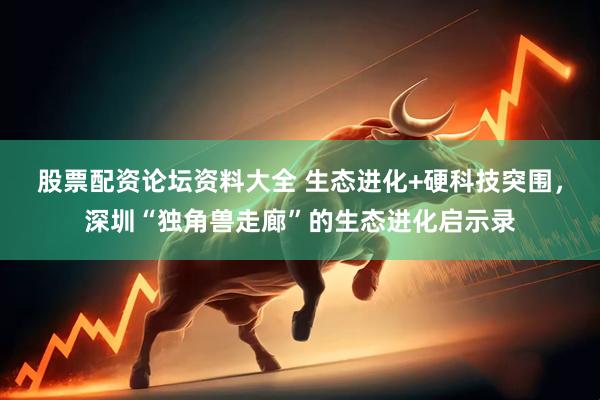 股票配资论坛资料大全 生态进化+硬科技突围，深圳“独角兽走廊”的生态进化启示录