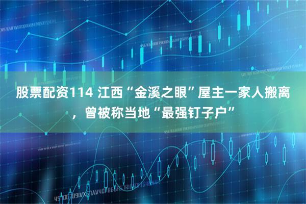 股票配资114 江西“金溪之眼”屋主一家人搬离，曾被称当地“最强钉子户”