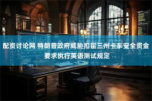 配资讨论网 特朗普政府威胁扣留三州卡车安全资金 要求执行英语测试规定