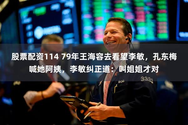 股票配资114 79年王海容去看望李敏，孔东梅喊她阿姨，李敏纠正道：叫姐姐才对