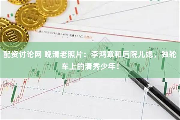 配资讨论网 晚清老照片：李鸿章和后院儿媳，独轮车上的清秀少年！