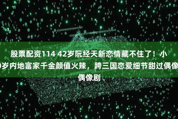 股票配资114 42岁阮经天新恋情藏不住了！小20岁内地富家千金颜值火辣，跨三国恋爱细节甜过偶像剧