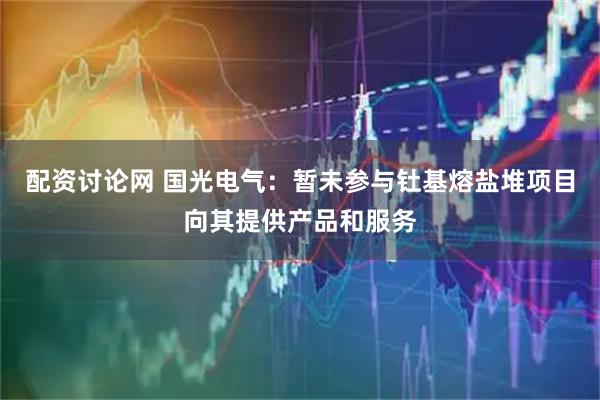配资讨论网 国光电气：暂未参与钍基熔盐堆项目向其提供产品和服务