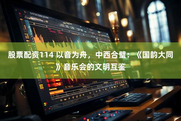 股票配资114 以音为舟，中西合璧：《国韵大同》音乐会的文明互鉴