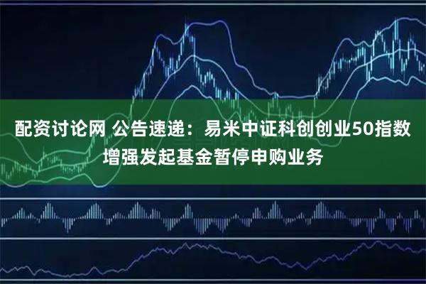 配资讨论网 公告速递：易米中证科创创业50指数增强发起基金暂停申购业务