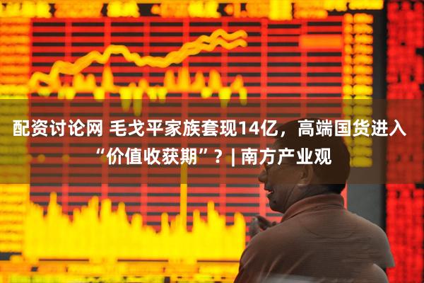 配资讨论网 毛戈平家族套现14亿，高端国货进入 “价值收获期”？| 南方产业观