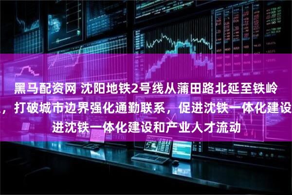 黑马配资网 沈阳地铁2号线从蒲田路北延至铁岭具备较高可行性，打破城市边界强化通勤联系，促进沈铁一体化建设和产业人才流动
