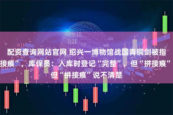 配资查询网站官网 绍兴一博物馆战国青铜剑被指多处“拼接痕”，库保员：入库时登记“完整”，但“拼接痕”说不清楚