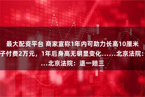 最大配资平台 商家宣称1年内可助力长高10厘米，32岁男子付费2万元，1年后身高无明显变化……北京法院：退一赔三