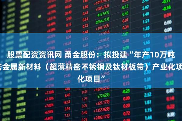 股票配资资讯网 甬金股份：拟投建“年产10万吨精密金属新材料（超薄精密不锈钢及钛材板带）产业化项目”