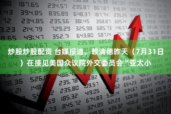炒股炒股配资 台媒报道，赖清德昨天（7月31日）在接见美国众议院外交委员会“亚太小