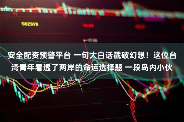 安全配资预警平台 一句大白话戳破幻想！这位台湾青年看透了两岸的命运选择题 一段岛内小伙
