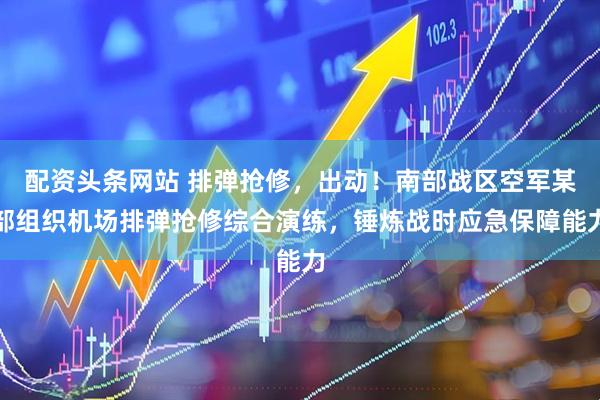 配资头条网站 排弹抢修，出动！南部战区空军某部组织机场排弹抢修综合演练，锤炼战时应急保障能力