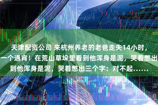 天津配资公司 来杭州养老的老爸走失14小时，女儿跟着30多人找了一个通宵！在荒山草垛里看到他浑身是泥，哭着憋出三个字：对不起……