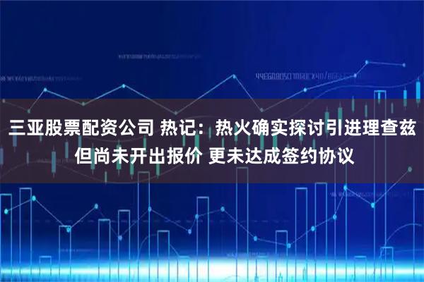三亚股票配资公司 热记：热火确实探讨引进理查兹 但尚未开出报价 更未达成签约协议