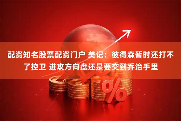 配资知名股票配资门户 美记：彼得森暂时还打不了控卫 进攻方向盘还是要交到乔治手里