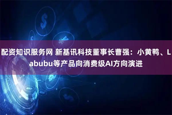配资知识服务网 新基讯科技董事长曹强：小黄鸭、Labubu等产品向消费级AI方向演进
