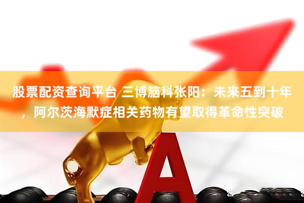 股票配资查询平台 三博脑科张阳：未来五到十年，阿尔茨海默症相关药物有望取得革命性突破